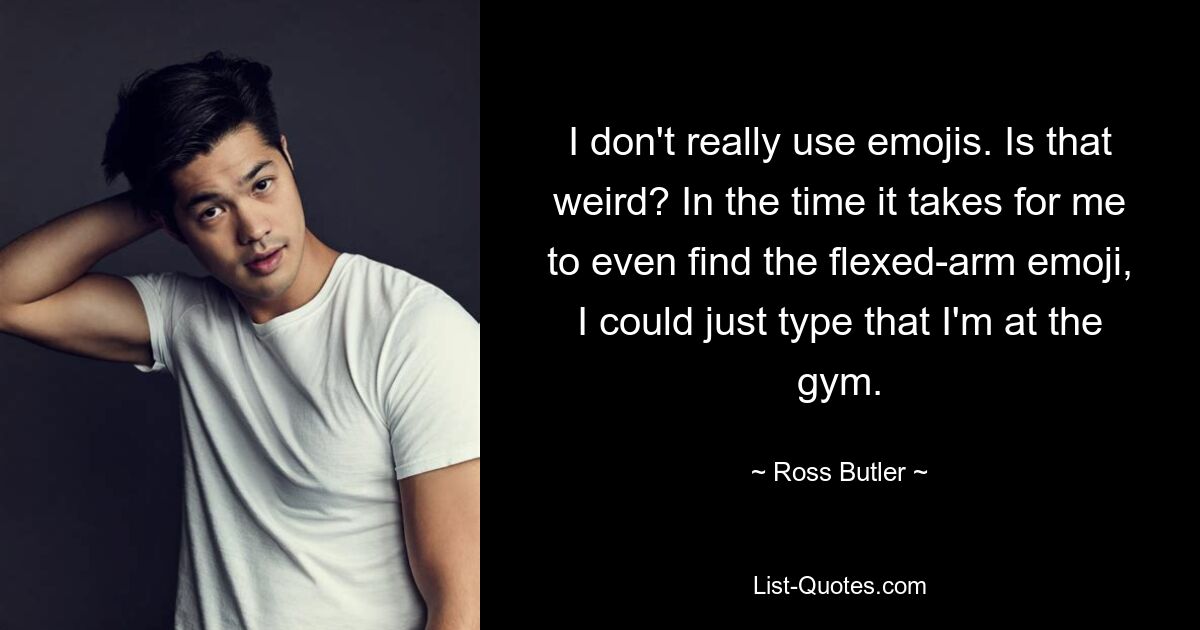 I don't really use emojis. Is that weird? In the time it takes for me to even find the flexed-arm emoji, I could just type that I'm at the gym. — © Ross Butler