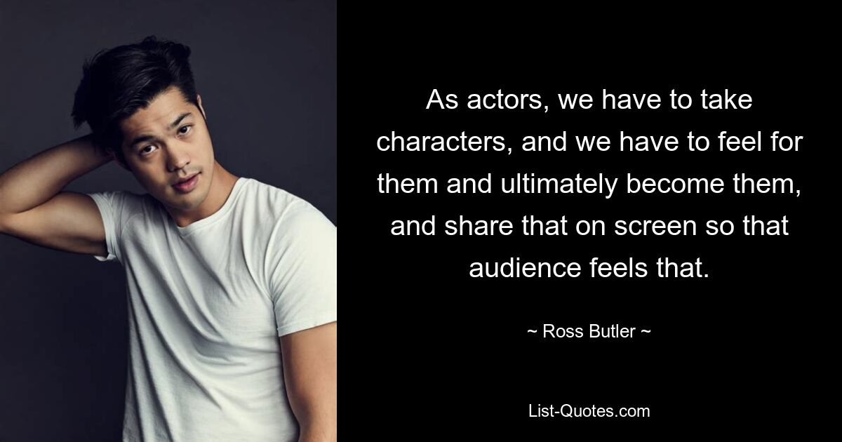 As actors, we have to take characters, and we have to feel for them and ultimately become them, and share that on screen so that audience feels that. — © Ross Butler