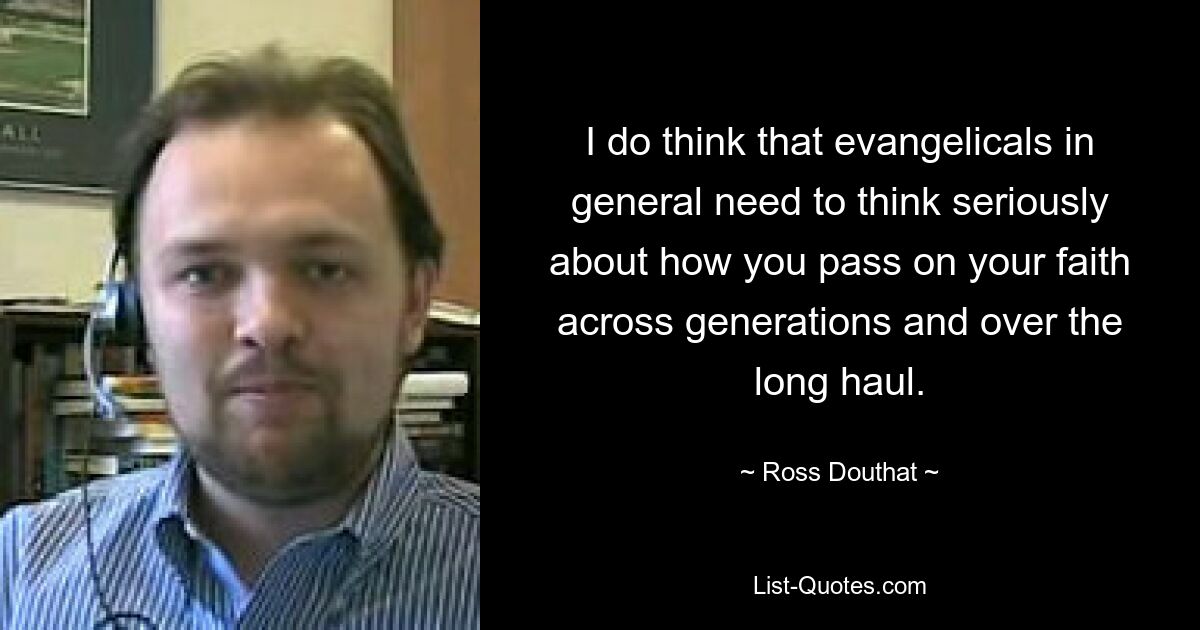 I do think that evangelicals in general need to think seriously about how you pass on your faith across generations and over the long haul. — © Ross Douthat