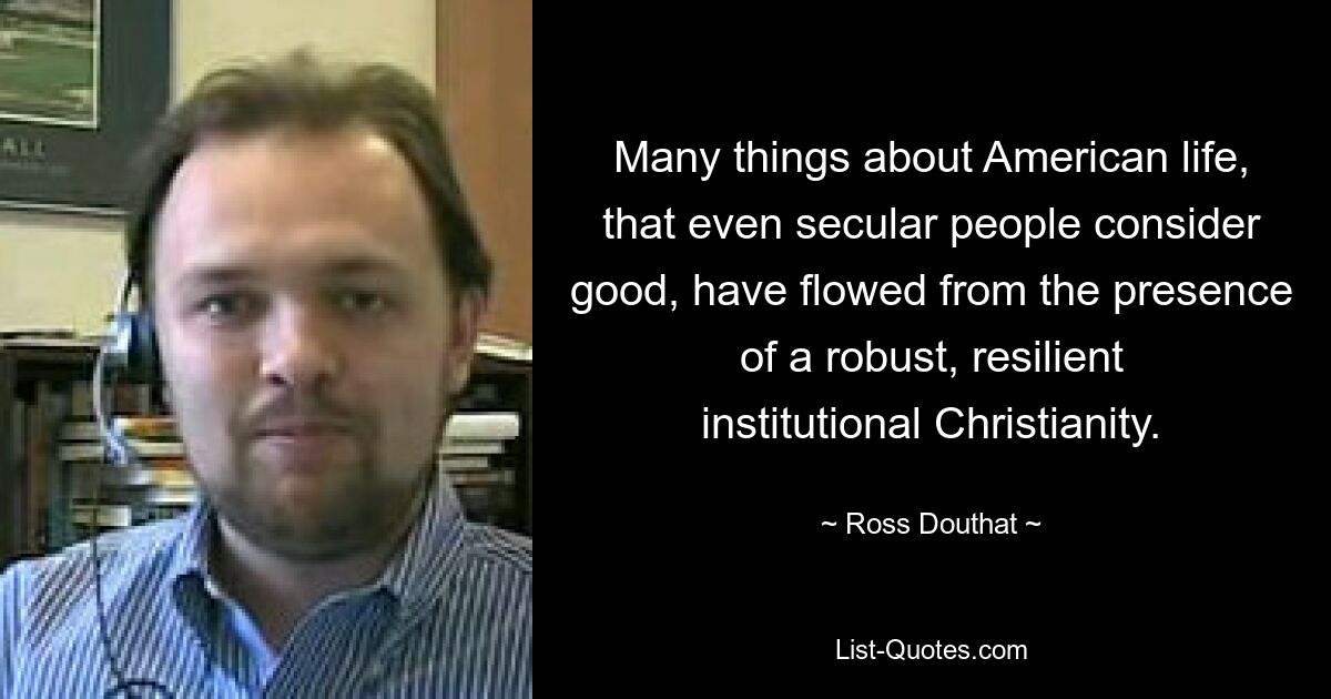 Many things about American life, that even secular people consider good, have flowed from the presence of a robust, resilient institutional Christianity. — © Ross Douthat