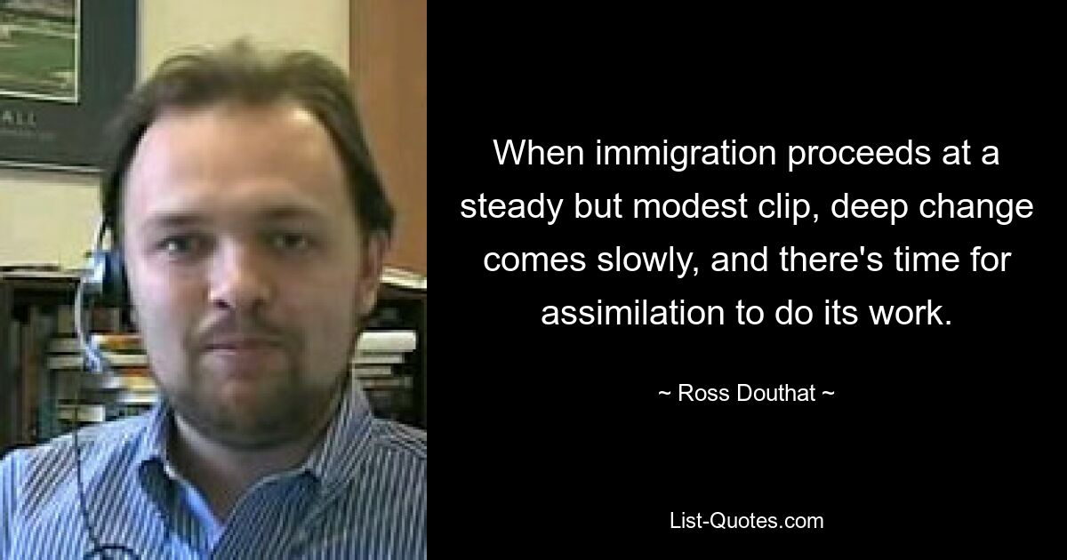 When immigration proceeds at a steady but modest clip, deep change comes slowly, and there's time for assimilation to do its work. — © Ross Douthat