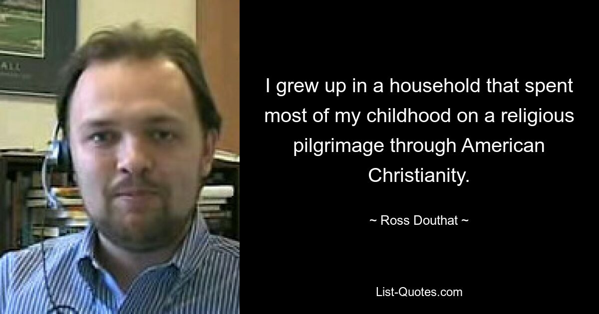 I grew up in a household that spent most of my childhood on a religious pilgrimage through American Christianity. — © Ross Douthat