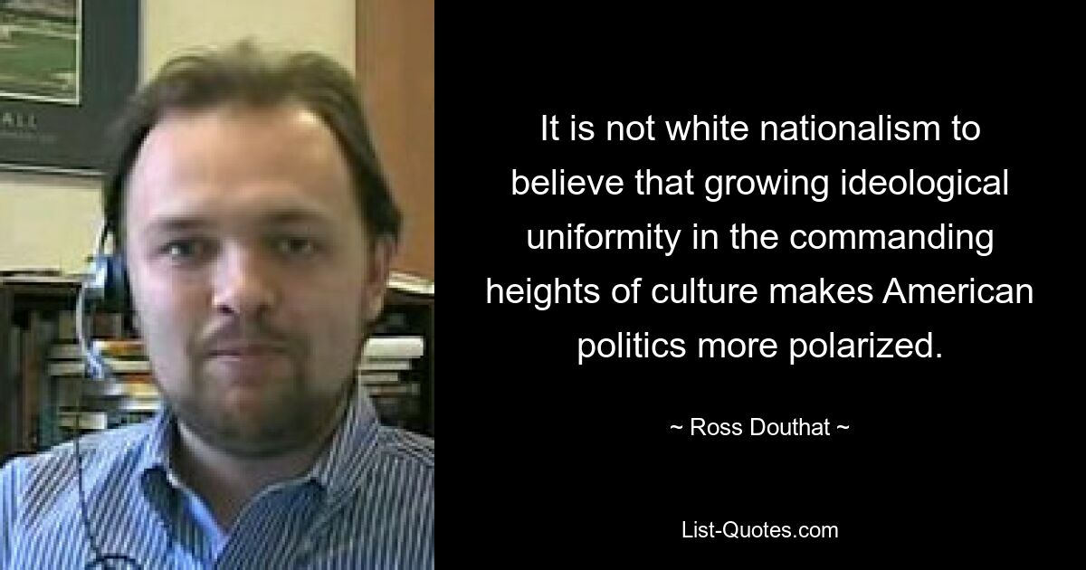 It is not white nationalism to believe that growing ideological uniformity in the commanding heights of culture makes American politics more polarized. — © Ross Douthat