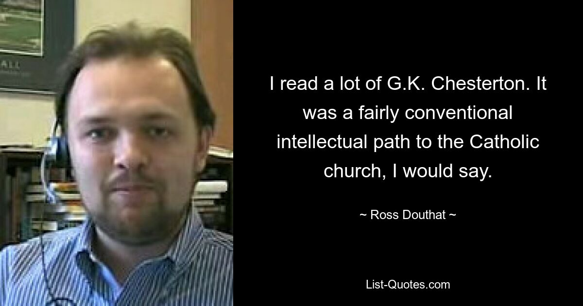 I read a lot of G.K. Chesterton. It was a fairly conventional intellectual path to the Catholic church, I would say. — © Ross Douthat