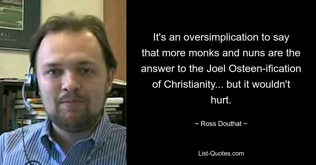 It's an oversimplication to say that more monks and nuns are the answer to the Joel Osteen-ification of Christianity... but it wouldn't hurt. — © Ross Douthat