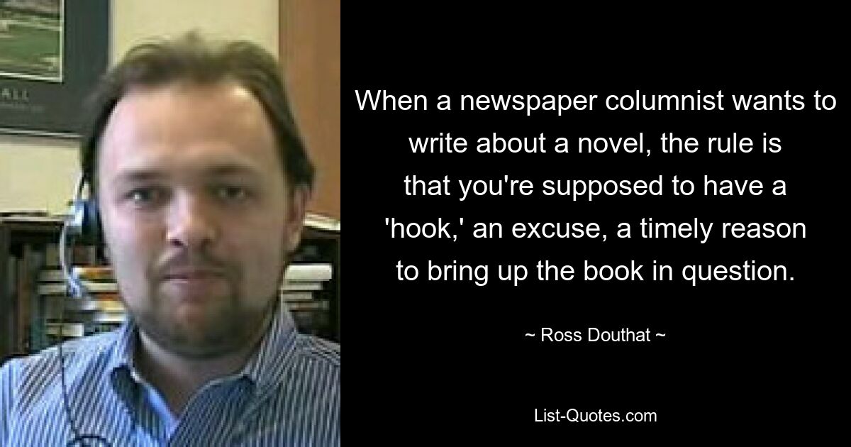 When a newspaper columnist wants to write about a novel, the rule is that you're supposed to have a 'hook,' an excuse, a timely reason to bring up the book in question. — © Ross Douthat