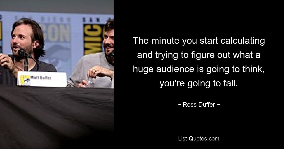 The minute you start calculating and trying to figure out what a huge audience is going to think, you're going to fail. — © Ross Duffer