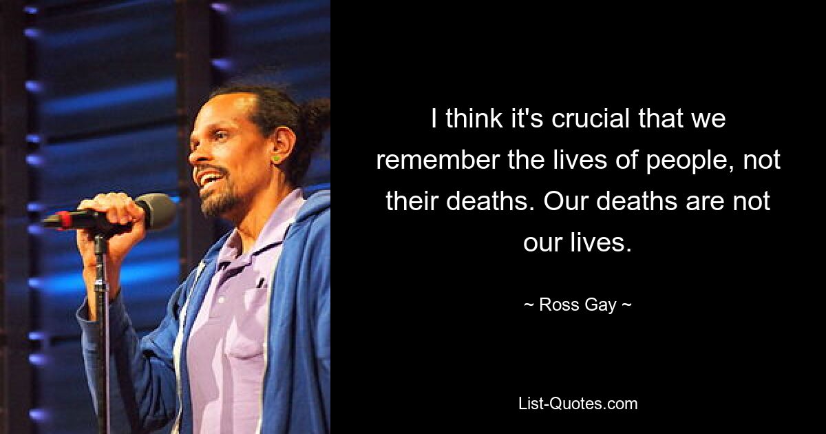 I think it's crucial that we remember the lives of people, not their deaths. Our deaths are not our lives. — © Ross Gay