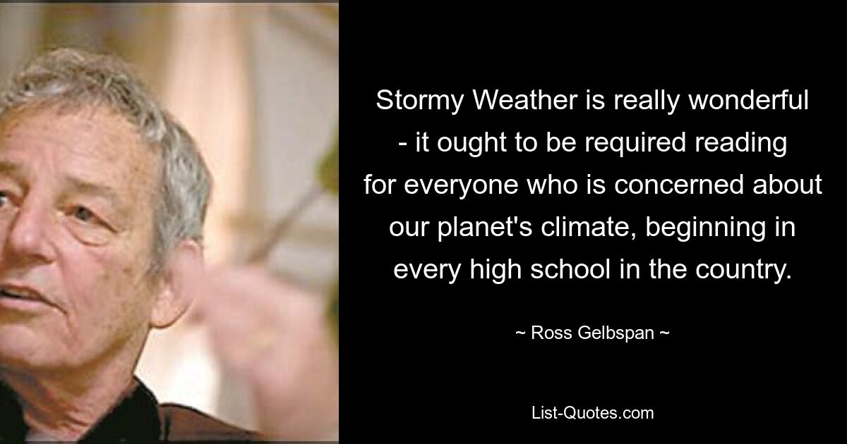 Stormy Weather is really wonderful - it ought to be required reading for everyone who is concerned about our planet's climate, beginning in every high school in the country. — © Ross Gelbspan