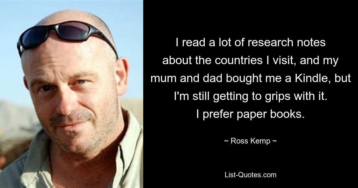 I read a lot of research notes about the countries I visit, and my mum and dad bought me a Kindle, but I'm still getting to grips with it. I prefer paper books. — © Ross Kemp