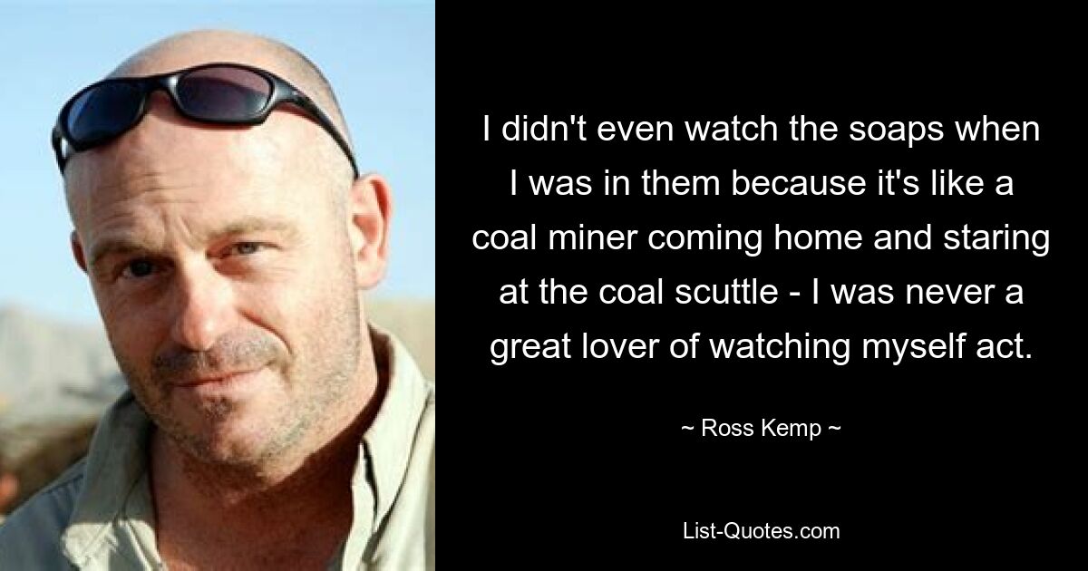 I didn't even watch the soaps when I was in them because it's like a coal miner coming home and staring at the coal scuttle - I was never a great lover of watching myself act. — © Ross Kemp