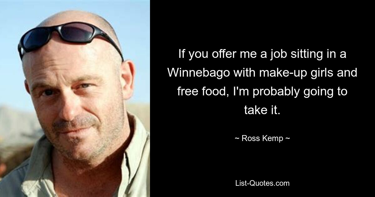 If you offer me a job sitting in a Winnebago with make-up girls and free food, I'm probably going to take it. — © Ross Kemp