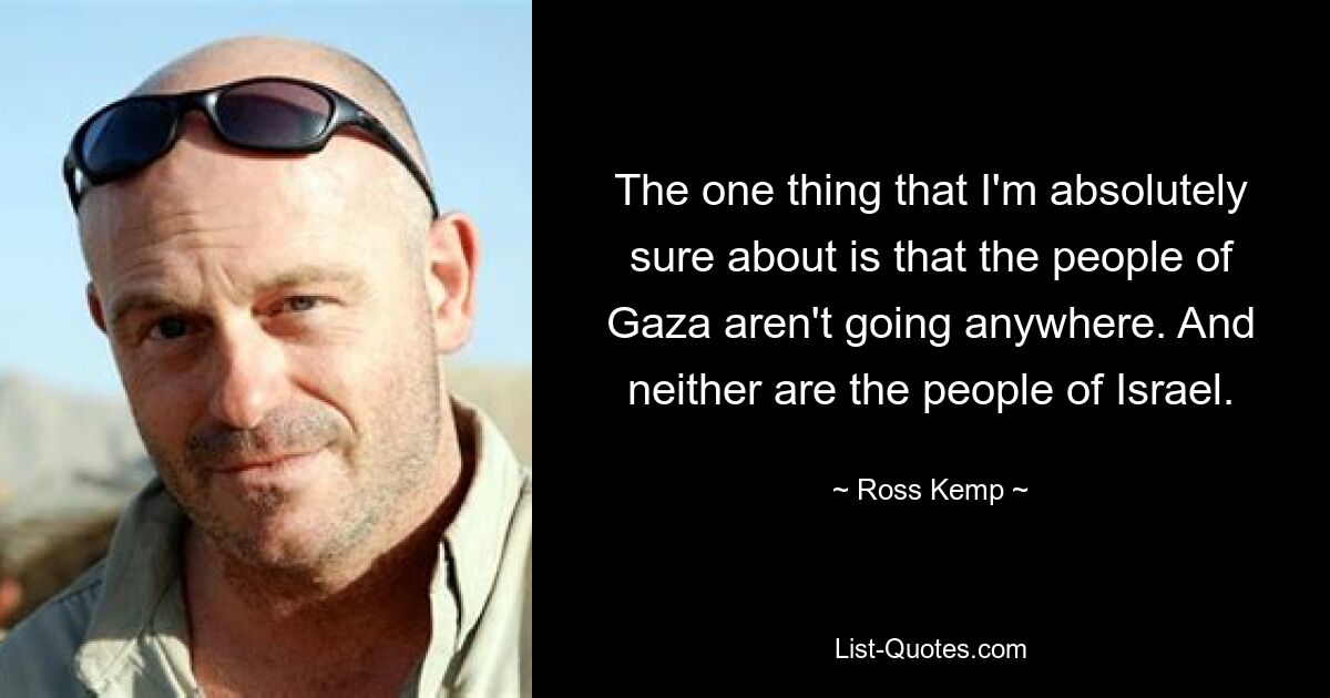 The one thing that I'm absolutely sure about is that the people of Gaza aren't going anywhere. And neither are the people of Israel. — © Ross Kemp