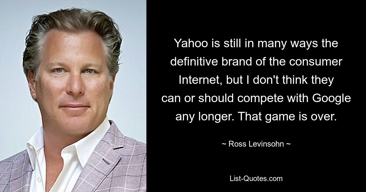 Yahoo is still in many ways the definitive brand of the consumer Internet, but I don't think they can or should compete with Google any longer. That game is over. — © Ross Levinsohn