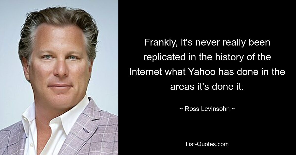 Frankly, it's never really been replicated in the history of the Internet what Yahoo has done in the areas it's done it. — © Ross Levinsohn