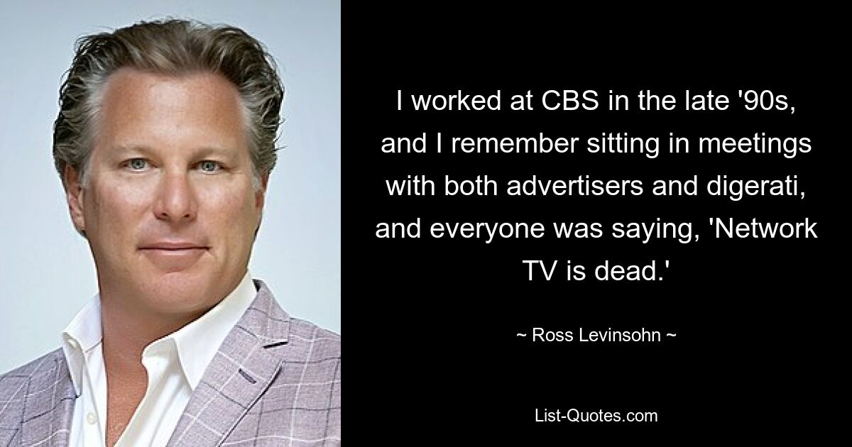 I worked at CBS in the late '90s, and I remember sitting in meetings with both advertisers and digerati, and everyone was saying, 'Network TV is dead.' — © Ross Levinsohn