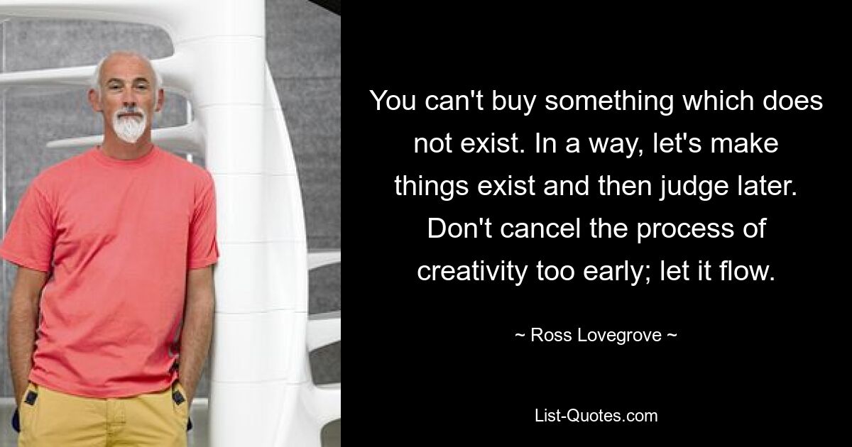 You can't buy something which does not exist. In a way, let's make things exist and then judge later. Don't cancel the process of creativity too early; let it flow. — © Ross Lovegrove