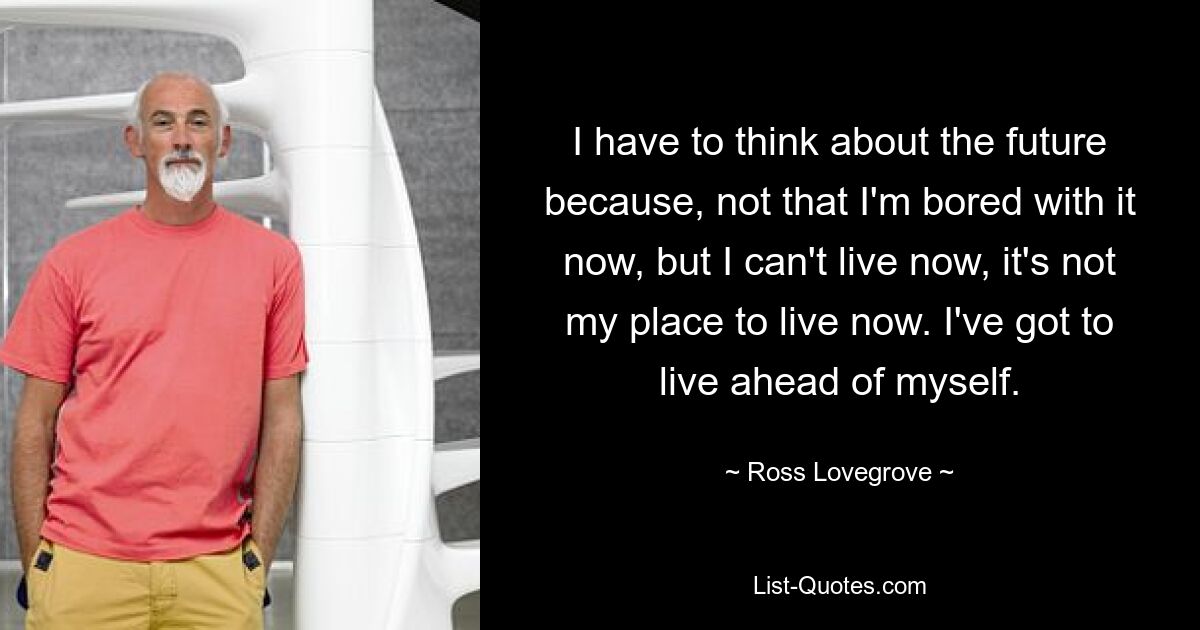 I have to think about the future because, not that I'm bored with it now, but I can't live now, it's not my place to live now. I've got to live ahead of myself. — © Ross Lovegrove