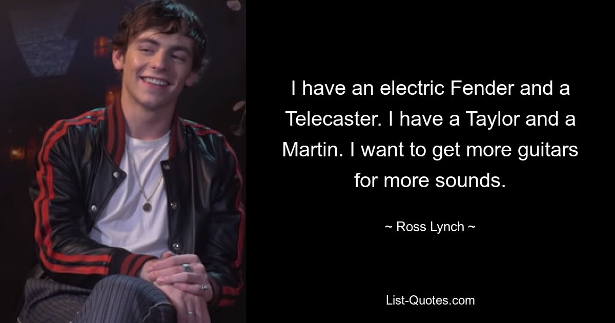 I have an electric Fender and a Telecaster. I have a Taylor and a Martin. I want to get more guitars for more sounds. — © Ross Lynch