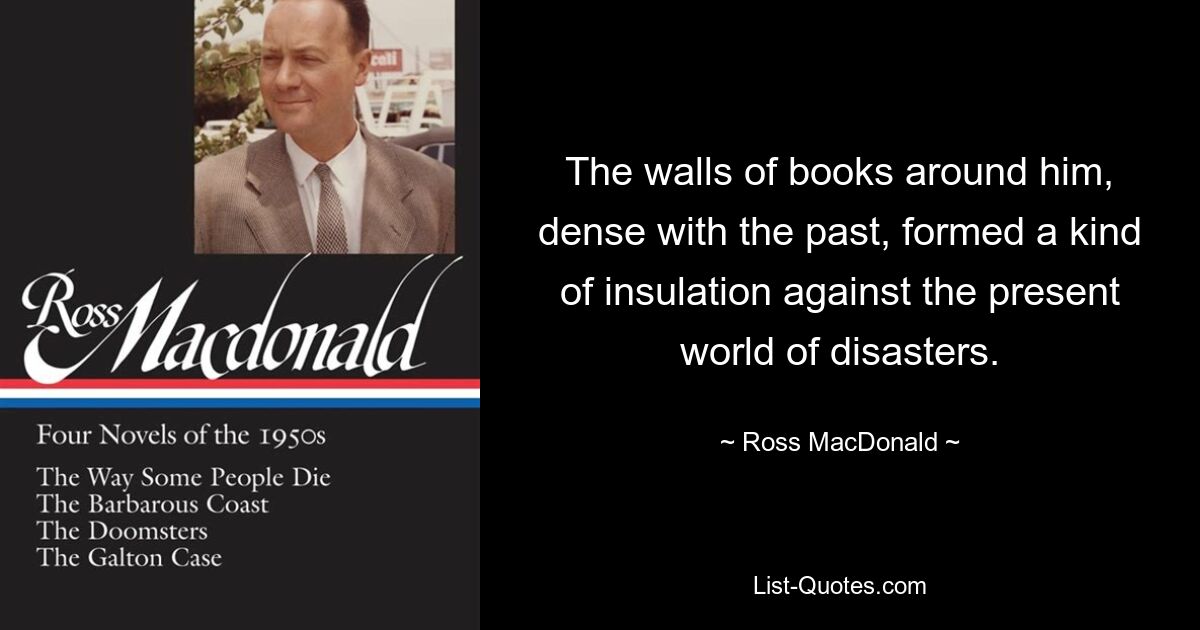 The walls of books around him, dense with the past, formed a kind of insulation against the present world of disasters. — © Ross MacDonald