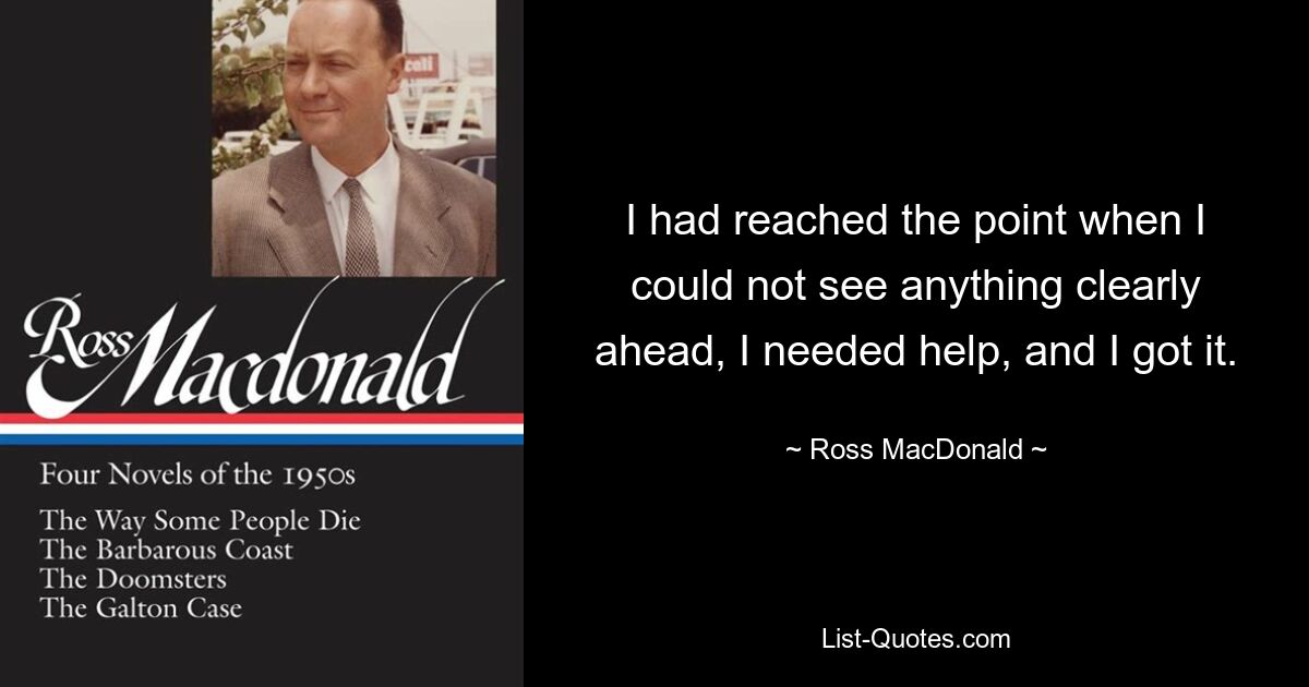 I had reached the point when I could not see anything clearly ahead, I needed help, and I got it. — © Ross MacDonald