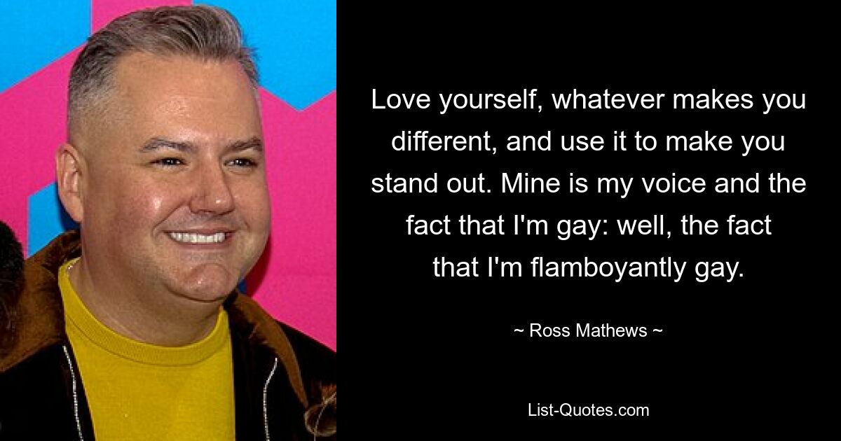 Love yourself, whatever makes you different, and use it to make you stand out. Mine is my voice and the fact that I'm gay: well, the fact that I'm flamboyantly gay. — © Ross Mathews