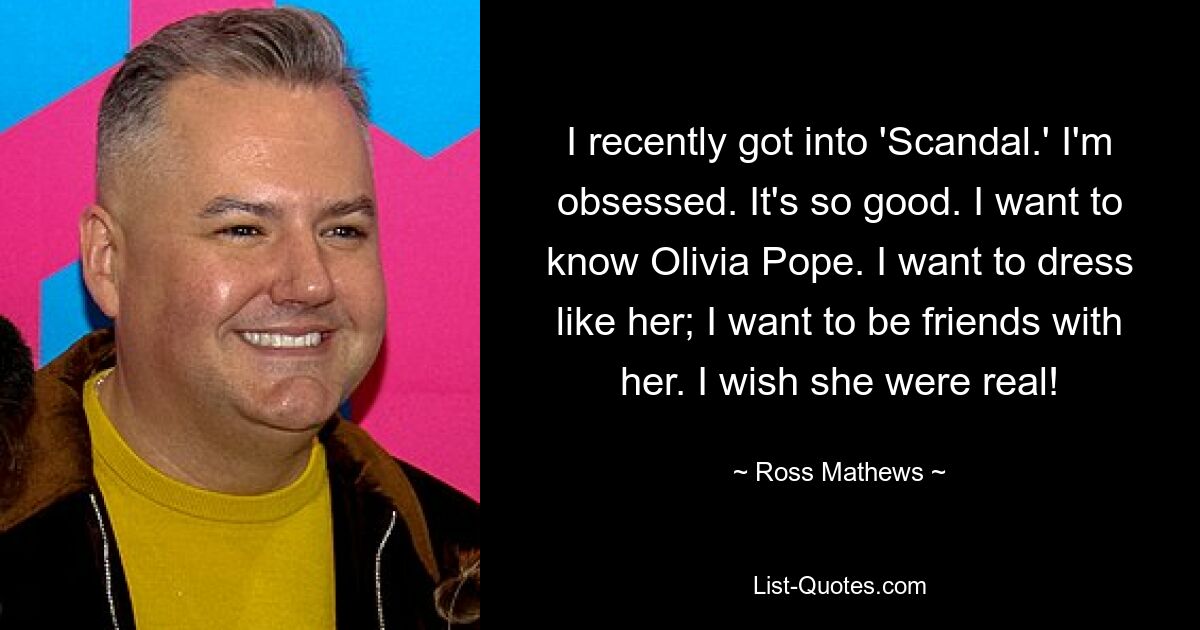 I recently got into 'Scandal.' I'm obsessed. It's so good. I want to know Olivia Pope. I want to dress like her; I want to be friends with her. I wish she were real! — © Ross Mathews