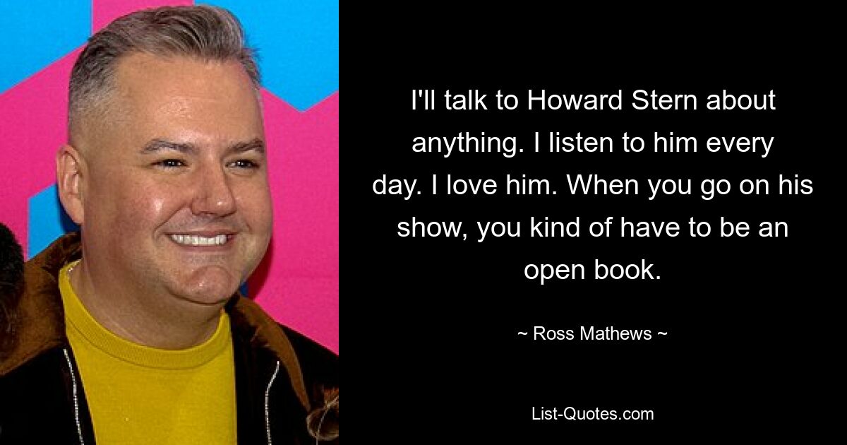 I'll talk to Howard Stern about anything. I listen to him every day. I love him. When you go on his show, you kind of have to be an open book. — © Ross Mathews