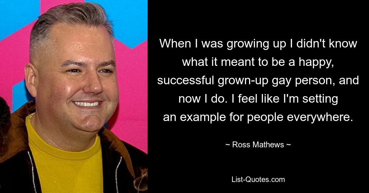 When I was growing up I didn't know what it meant to be a happy, successful grown-up gay person, and now I do. I feel like I'm setting an example for people everywhere. — © Ross Mathews