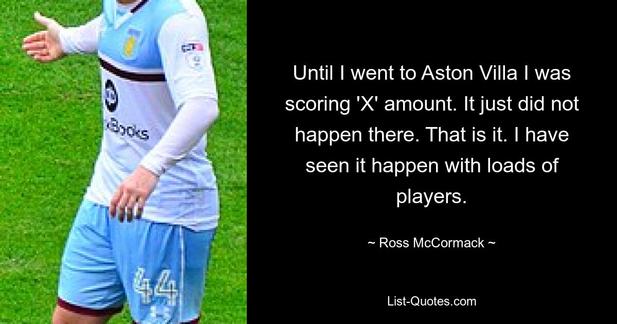 Until I went to Aston Villa I was scoring 'X' amount. It just did not happen there. That is it. I have seen it happen with loads of players. — © Ross McCormack