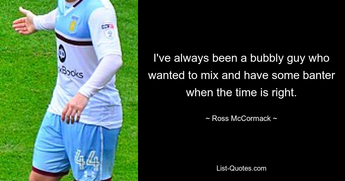 I've always been a bubbly guy who wanted to mix and have some banter when the time is right. — © Ross McCormack