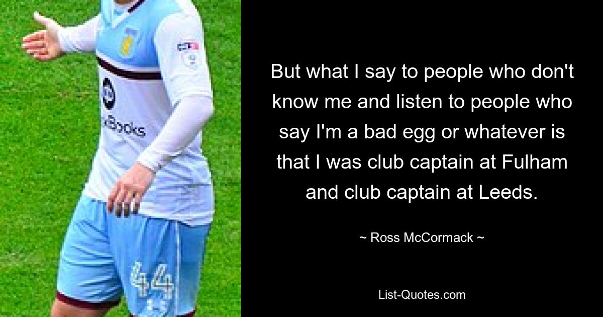 But what I say to people who don't know me and listen to people who say I'm a bad egg or whatever is that I was club captain at Fulham and club captain at Leeds. — © Ross McCormack