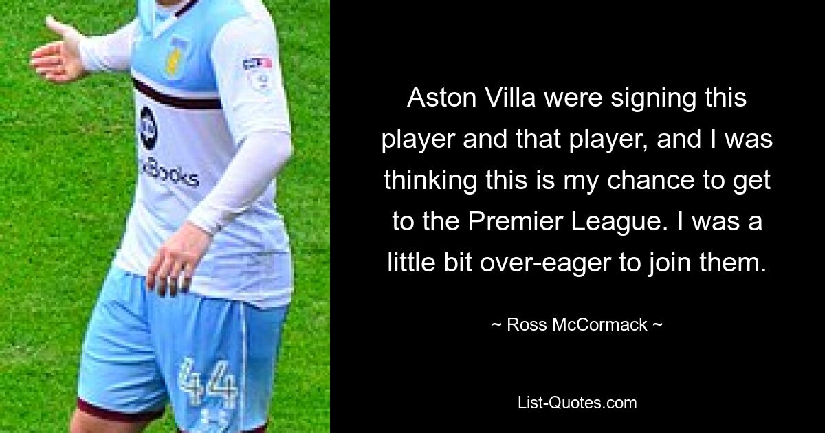 Aston Villa were signing this player and that player, and I was thinking this is my chance to get to the Premier League. I was a little bit over-eager to join them. — © Ross McCormack