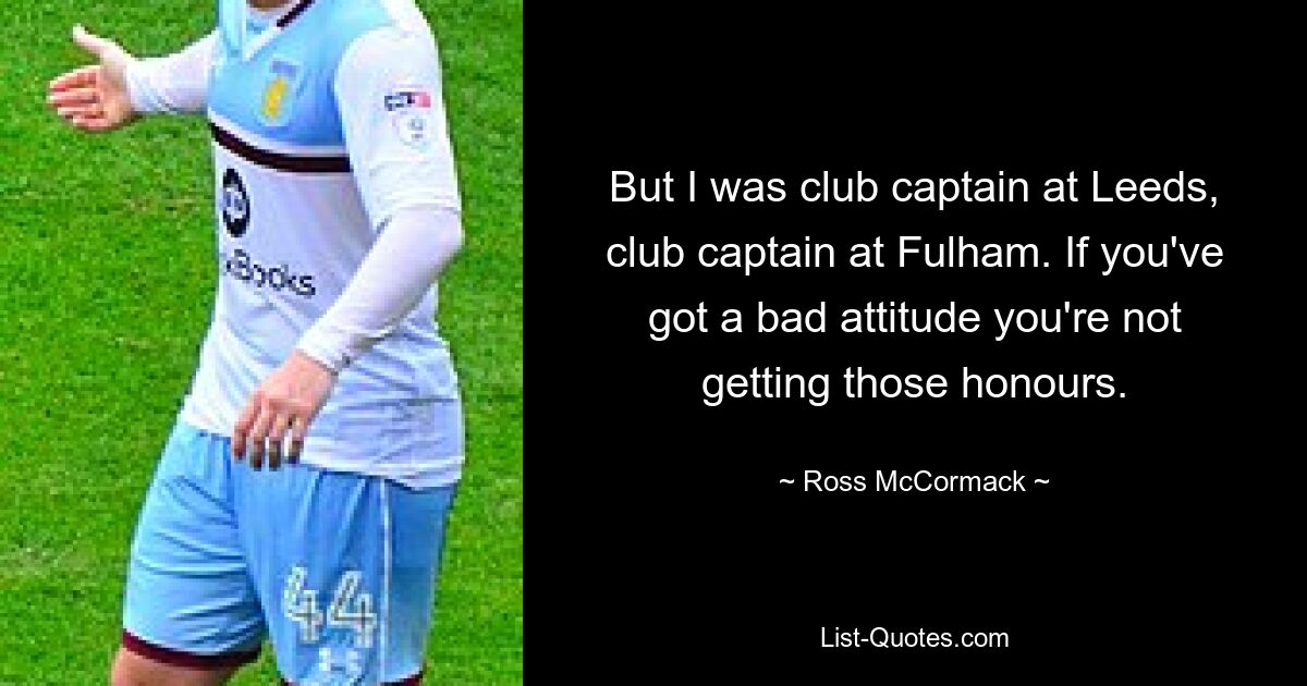 But I was club captain at Leeds, club captain at Fulham. If you've got a bad attitude you're not getting those honours. — © Ross McCormack