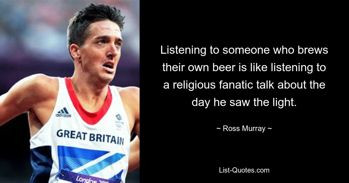 Listening to someone who brews their own beer is like listening to a religious fanatic talk about the day he saw the light. — © Ross Murray