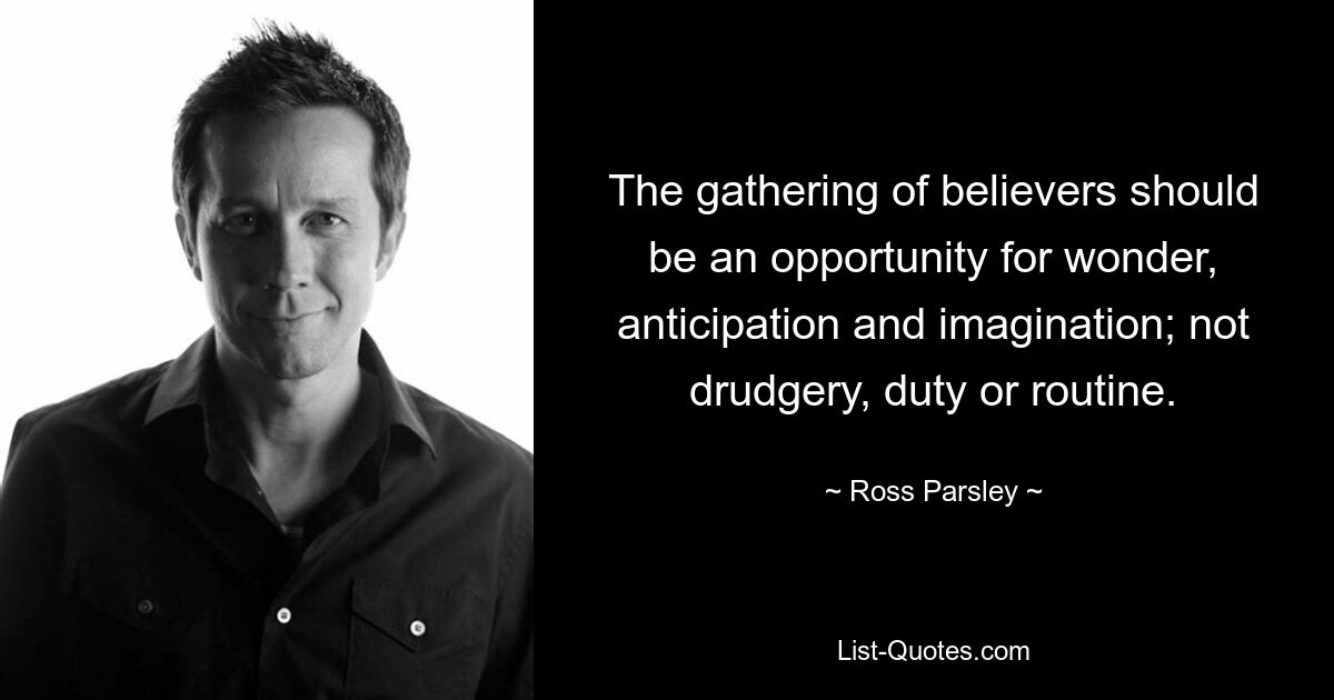 The gathering of believers should be an opportunity for wonder, anticipation and imagination; not drudgery, duty or routine. — © Ross Parsley