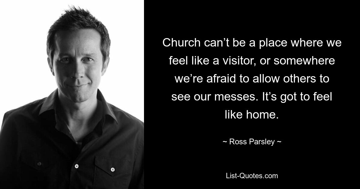 Church can’t be a place where we feel like a visitor, or somewhere we’re afraid to allow others to see our messes. It’s got to feel like home. — © Ross Parsley