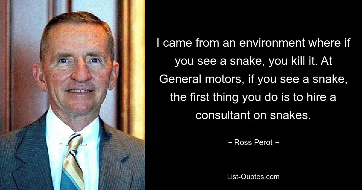 I came from an environment where if you see a snake, you kill it. At General motors, if you see a snake, the first thing you do is to hire a consultant on snakes. — © Ross Perot