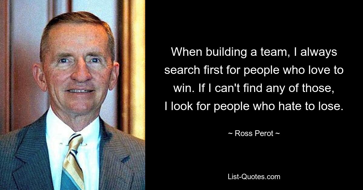 When building a team, I always search first for people who love to win. If I can't find any of those, I look for people who hate to lose. — © Ross Perot