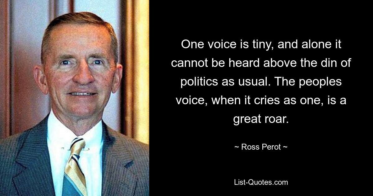 One voice is tiny, and alone it cannot be heard above the din of politics as usual. The peoples voice, when it cries as one, is a great roar. — © Ross Perot