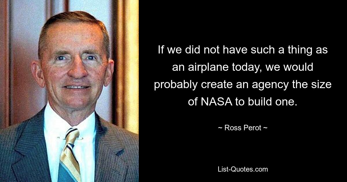 If we did not have such a thing as an airplane today, we would probably create an agency the size of NASA to build one. — © Ross Perot