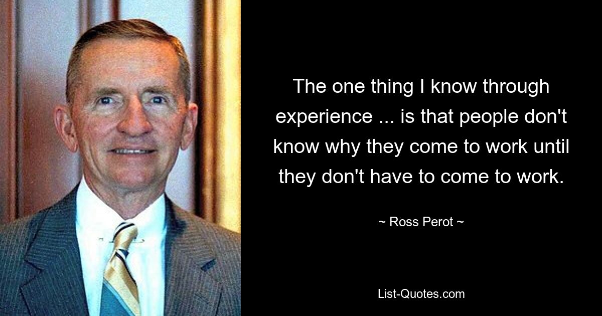 The one thing I know through experience ... is that people don't know why they come to work until they don't have to come to work. — © Ross Perot