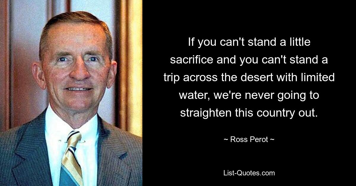 If you can't stand a little sacrifice and you can't stand a trip across the desert with limited water, we're never going to straighten this country out. — © Ross Perot