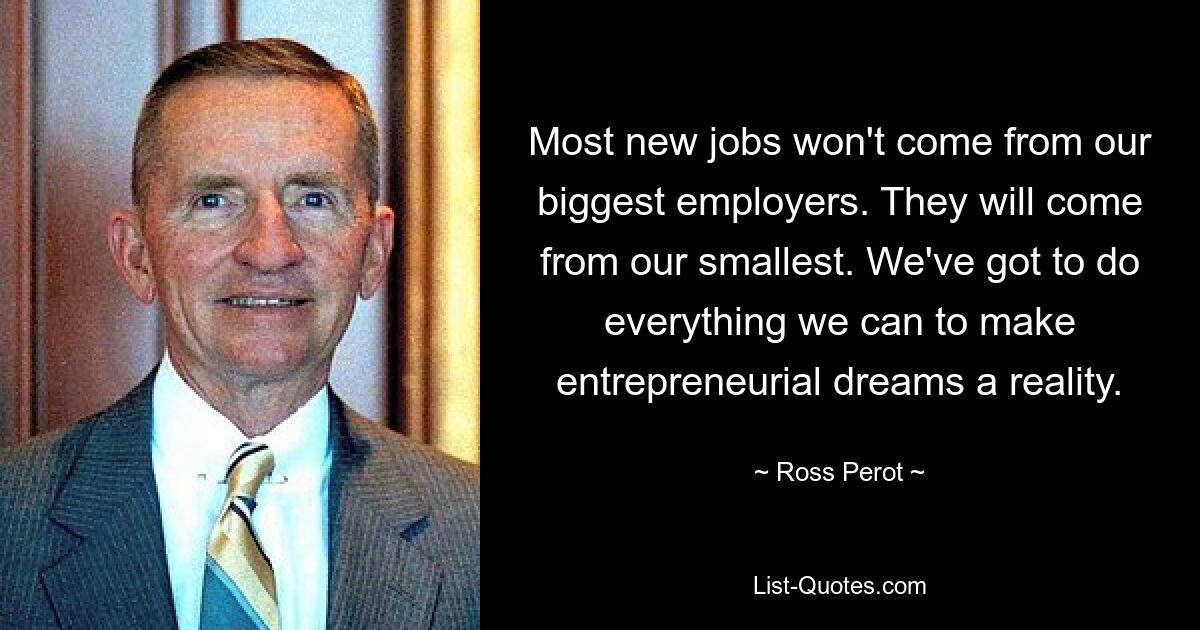 Most new jobs won't come from our biggest employers. They will come from our smallest. We've got to do everything we can to make entrepreneurial dreams a reality. — © Ross Perot