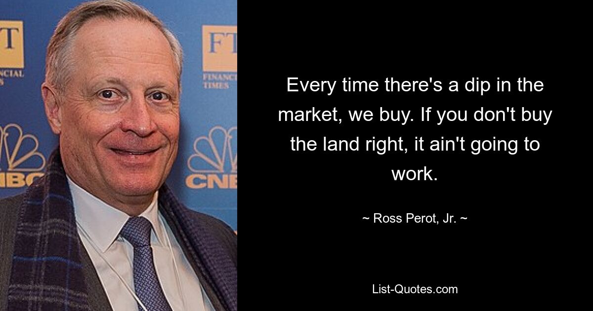 Every time there's a dip in the market, we buy. If you don't buy the land right, it ain't going to work. — © Ross Perot, Jr.