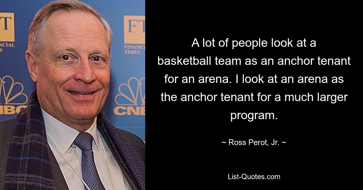 A lot of people look at a basketball team as an anchor tenant for an arena. I look at an arena as the anchor tenant for a much larger program. — © Ross Perot, Jr.