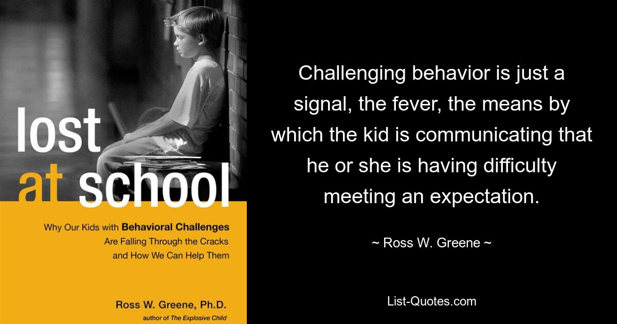 Challenging behavior is just a signal, the fever, the means by which the kid is communicating that he or she is having difficulty meeting an expectation. — © Ross W. Greene