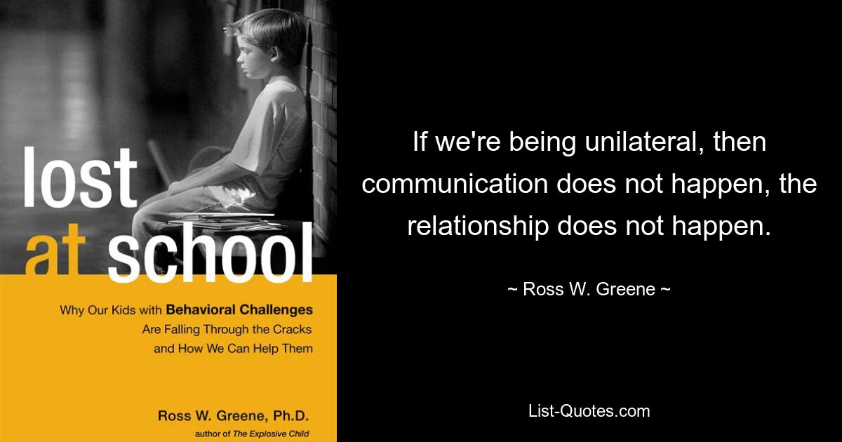 If we're being unilateral, then communication does not happen, the relationship does not happen. — © Ross W. Greene