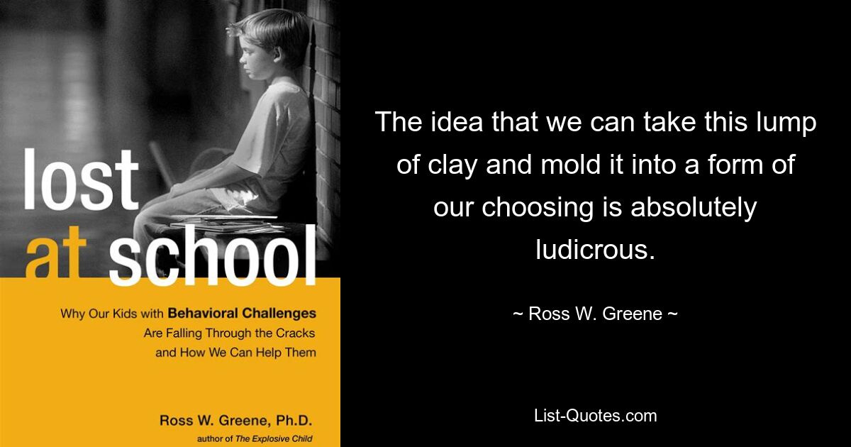 The idea that we can take this lump of clay and mold it into a form of our choosing is absolutely ludicrous. — © Ross W. Greene