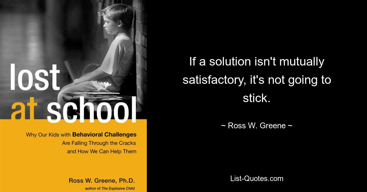 If a solution isn't mutually satisfactory, it's not going to stick. — © Ross W. Greene